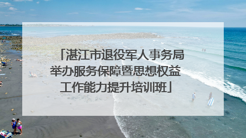 湛江市退役军人事务局举办服务保障暨思想权益工作能力提升培训班