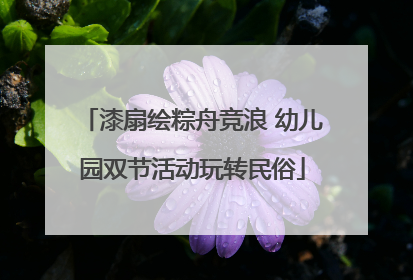 漆扇绘粽舟竞浪 幼儿园双节活动玩转民俗