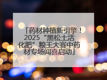 药材种植新引擎！2025“黑松土活化肥”粮王大赛中药材专场闻喜启动