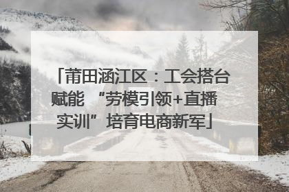 莆田涵江区：工会搭台赋能 “劳模引领+直播实训”培育电商新军