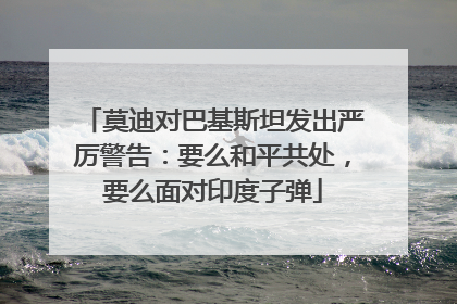 莫迪对巴基斯坦发出严厉警告：要么和平共处，要么面对印度子弹