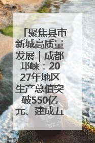 聚焦县市新城高质量发展｜成都邛崃：2027年地区生产总值突破550亿元、建成五百亿级园区