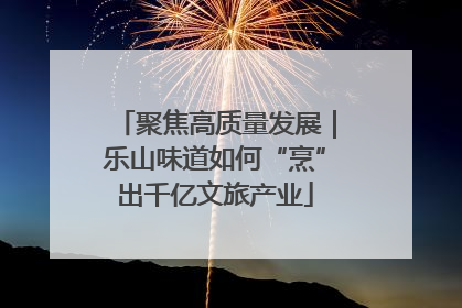 聚焦高质量发展｜乐山味道如何“烹”出千亿文旅产业