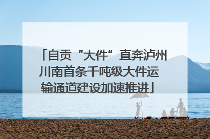 自贡“大件”直奔泸州 川南首条千吨级大件运输通道建设加速推进