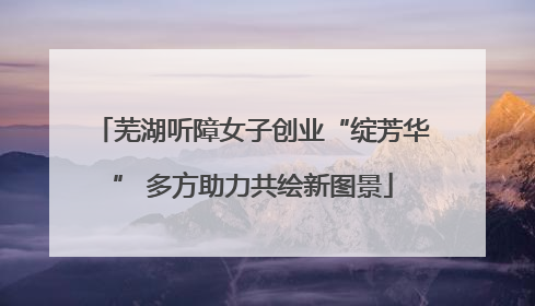 芜湖听障女子创业“绽芳华” 多方助力共绘新图景