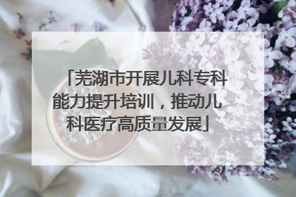 芜湖市开展儿科专科能力提升培训，推动儿科医疗高质量发展