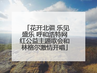花开北疆 乐见盛乐 呼和浩特网红公益主题歌会和林格尔激情开唱