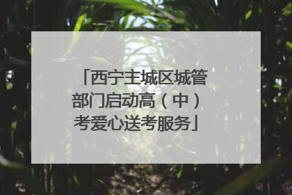 西宁主城区城管部门启动高（中）考爱心送考服务