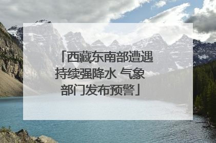 西藏东南部遭遇持续强降水 气象部门发布预警