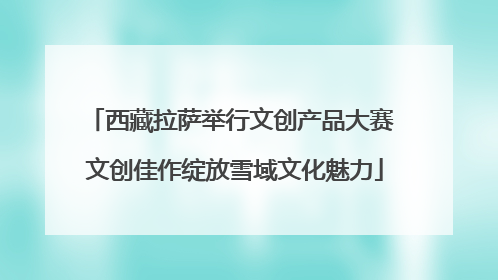 西藏拉萨举行文创产品大赛 文创佳作绽放雪域文化魅力
