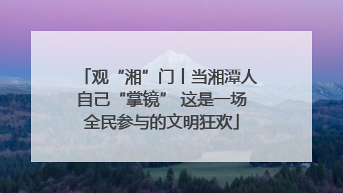 观“湘”门丨当湘潭人自己“掌镜” 这是一场全民参与的文明狂欢