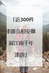 近300件漆器亮相安徽 展江南千年漆韵