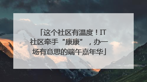 这个社区有温度！IT社区牵手“康康”，办一场有意思的端午嘉年华