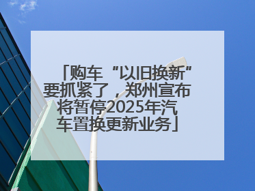 购车“以旧换新”要抓紧了，郑州宣布将暂停2025年汽车置换更新业务