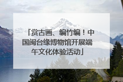 赏古画、编竹编！中国闽台缘博物馆开展端午文化体验活动