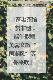 逛老茶馆、赏非遗……端午假期芙蓉文旅“国潮风”等你来吹