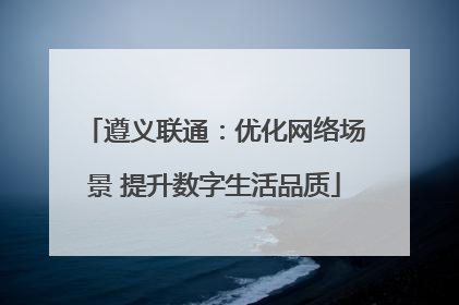 遵义联通：优化网络场景 提升数字生活品质