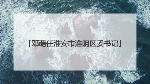 邓萌任淮安市淮阴区委书记