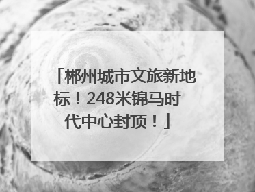 郴州城市文旅新地标！248米锦马时代中心封顶！