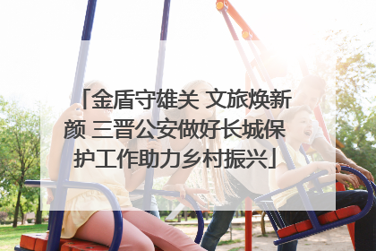 金盾守雄关 文旅焕新颜 三晋公安做好长城保护工作助力乡村振兴