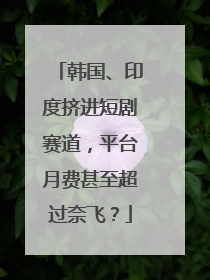韩国、印度挤进短剧赛道，平台月费甚至超过奈飞？