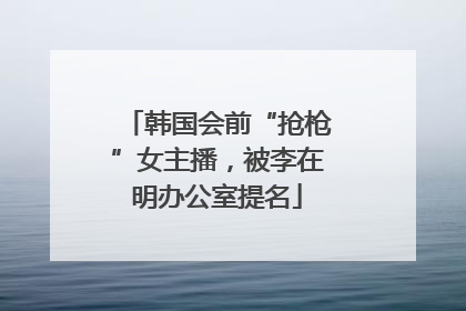 韩国会前“抢枪”女主播，被李在明办公室提名