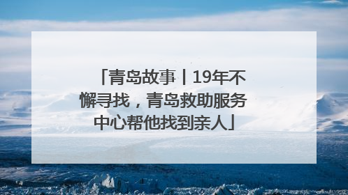 青岛故事丨19年不懈寻找，青岛救助服务中心帮他找到亲人