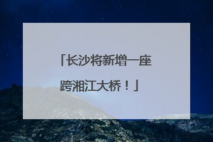 长沙将新增一座跨湘江大桥！