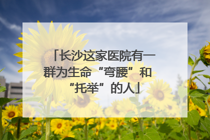 长沙这家医院有一群为生命“弯腰”和“托举”的人