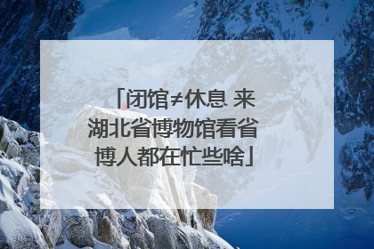 闭馆≠休息 来湖北省博物馆看省博人都在忙些啥