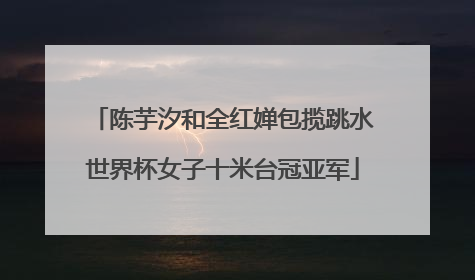 陈芋汐和全红婵包揽跳水世界杯女子十米台冠亚军