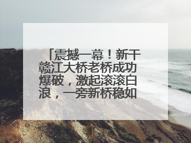 震撼一幕！新干赣江大桥老桥成功爆破，激起滚滚白浪，一旁新桥稳如磐石！
