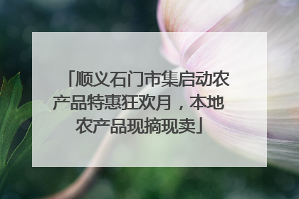 顺义石门市集启动农产品特惠狂欢月，本地农产品现摘现卖