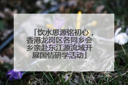 饮水思源铭初心，香港龙岗区各同乡会乡亲赴东江源流域开展国情研学活动
