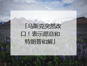马斯克突然改口！表示愿意和特朗普和解