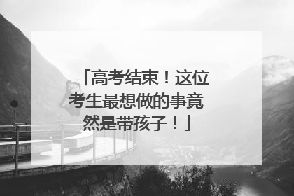 高考结束！这位考生最想做的事竟然是带孩子！