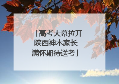 高考大幕拉开 陕西神木家长满怀期待送考