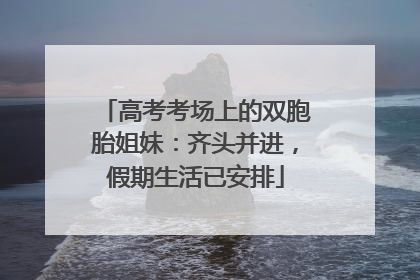 高考考场上的双胞胎姐妹：齐头并进，假期生活已安排