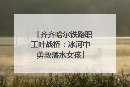 齐齐哈尔铁路职工叶战桥：冰河中勇救落水女孩