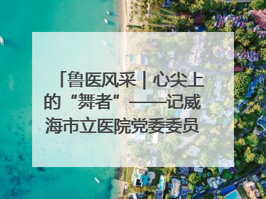 鲁医风采｜心尖上的“舞者”——记威海市立医院党委委员、心外科主任、主任医师景昊