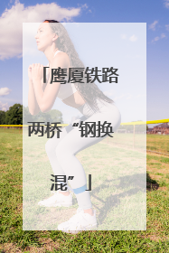 鹰厦铁路两桥“钢换混”