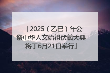 2025（乙巳）年公祭中华人文始祖伏羲大典将于6月21日举行