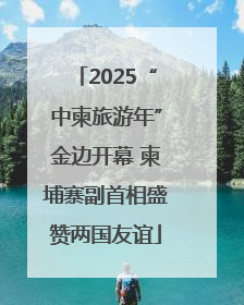 2025“中柬旅游年”金边开幕 柬埔寨副首相盛赞两国友谊