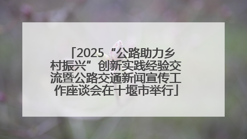 2025“公路助力乡村振兴”创新实践经验交流暨公路交通新闻宣传工作座谈会在十堰市举行