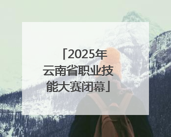 2025年云南省职业技能大赛闭幕