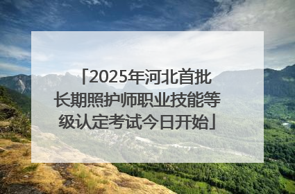 2025年河北首批长期照护师职业技能等级认定考试今日开始