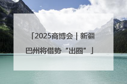 2025商博会｜新疆巴州将借势“出圈”