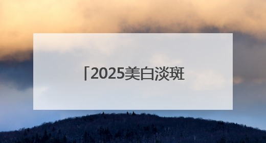2025美白淡斑年度盘点，哪款美白淡斑护肤品效果好？含金量绝对高