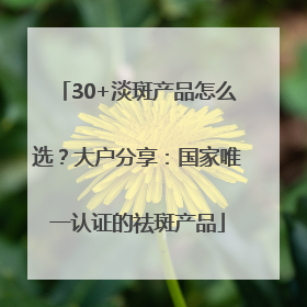 30+淡斑产品怎么选？大户分享：国家唯一认证的祛斑产品