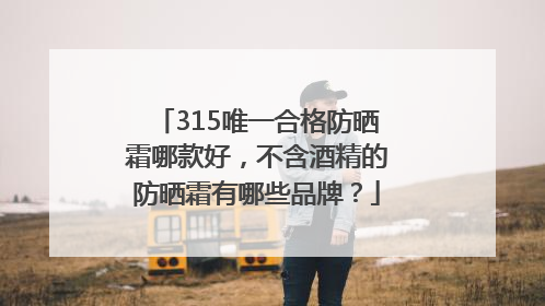 315唯一合格防晒霜哪款好，不含酒精的防晒霜有哪些品牌？